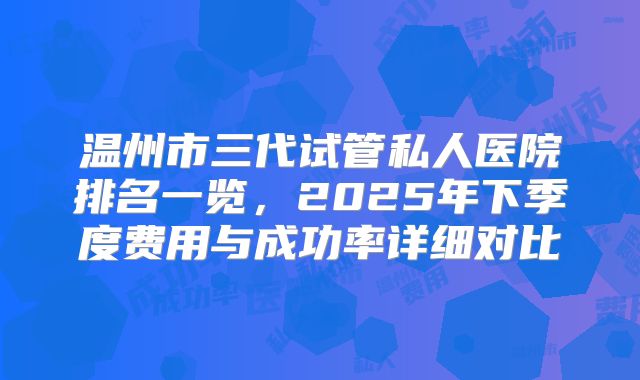 温州市三代试管私人医院排名一览，2025年下季度费用与成功率详细对比
