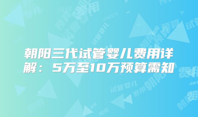朝阳三代试管婴儿费用详解:5万至10万预算需知