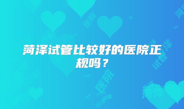 菏泽试管比较好的医院正规吗？