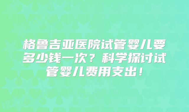 格鲁吉亚医院试管婴儿要多少钱一次？科学探讨试管婴儿费用支出！