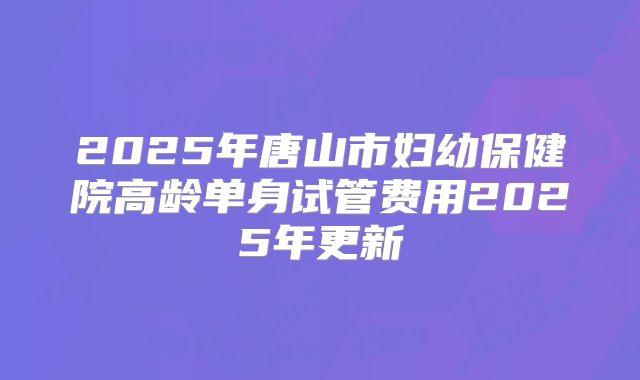 2025年唐山市妇幼保健院高龄单身试管费用2025年更新