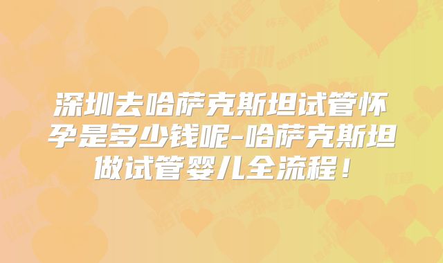 深圳去哈萨克斯坦试管怀孕是多少钱呢-哈萨克斯坦做试管婴儿全流程！