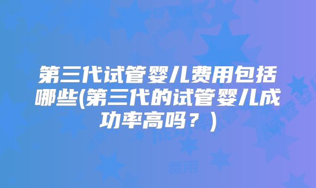 第三代试管婴儿费用包括哪些(第三代的试管婴儿成功率高吗?)