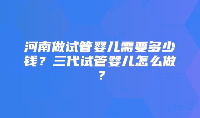 河南做试管婴儿需要多少钱？三代试管婴儿怎么做？