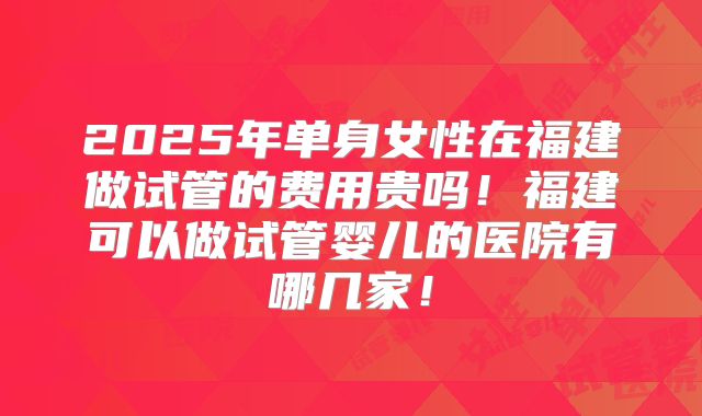 2025年单身女性在福建做试管的费用贵吗！福建可以做试管婴儿的医院有哪几家！