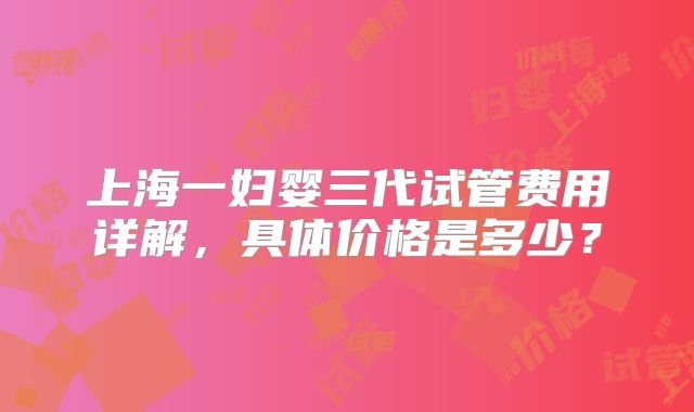 上海一妇婴三代试管费用详解，具体价格是多少？