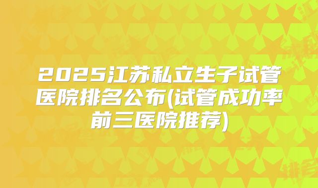 2025江苏私立生子试管医院排名公布(试管成功率前三医院推荐)