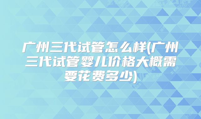 广州三代试管怎么样(广州三代试管婴儿价格大概需要花费多少)