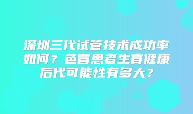 深圳三代试管技术成功率如何？色盲患者生育健康后代可能性有多大？