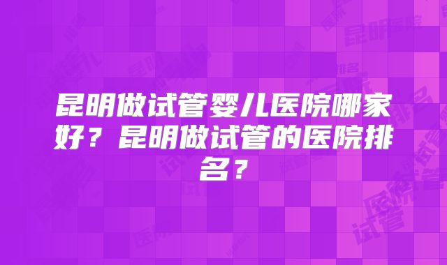 昆明做试管婴儿医院哪家好？昆明做试管的医院排名？