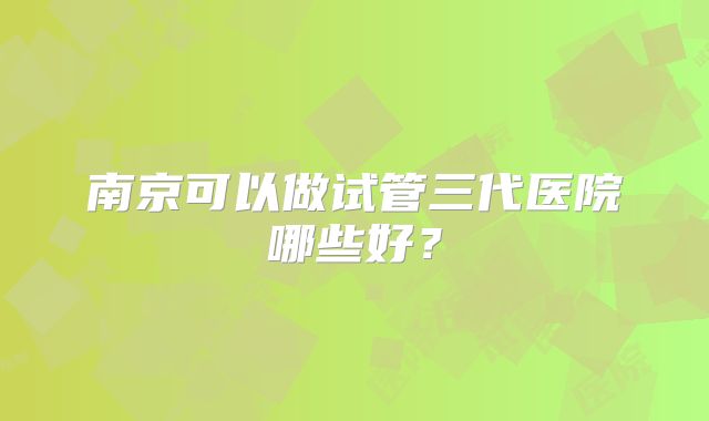 南京可以做试管三代医院哪些好？