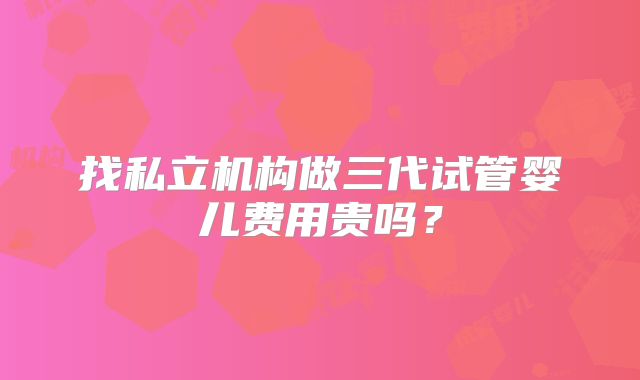 找私立机构做三代试管婴儿费用贵吗？