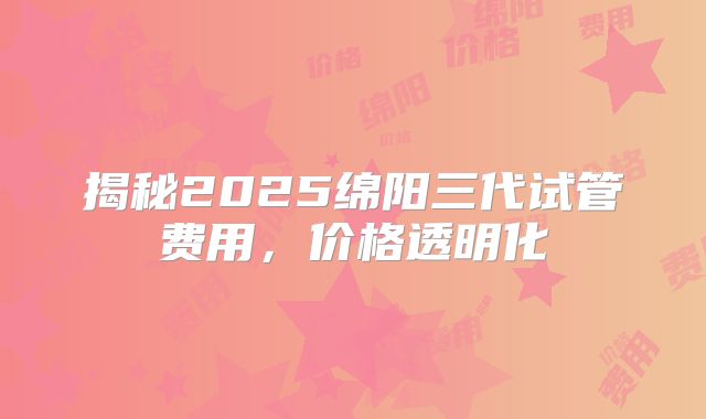 揭秘2025绵阳三代试管费用，价格透明化