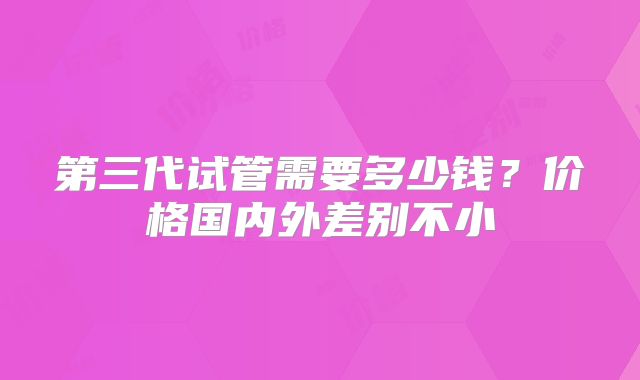 第三代试管需要多少钱？价格国内外差别不小
