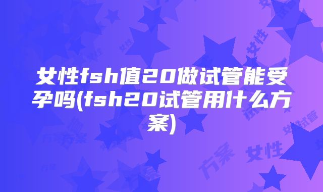 女性fsh值20做试管能受孕吗(fsh20试管用什么方案)