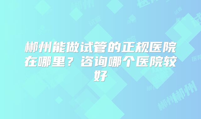 郴州能做试管的正规医院在哪里？咨询哪个医院较好