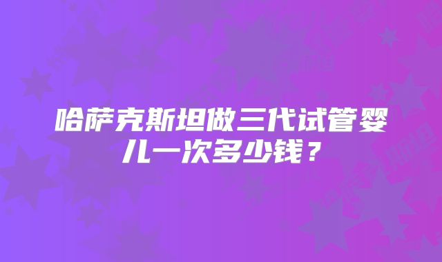 哈萨克斯坦做三代试管婴儿一次多少钱？