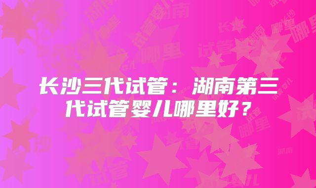 长沙三代试管：湖南第三代试管婴儿哪里好？