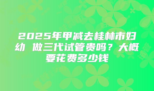 2025年甲减去桂林市妇幼 做三代试管贵吗?大概要花费多少钱