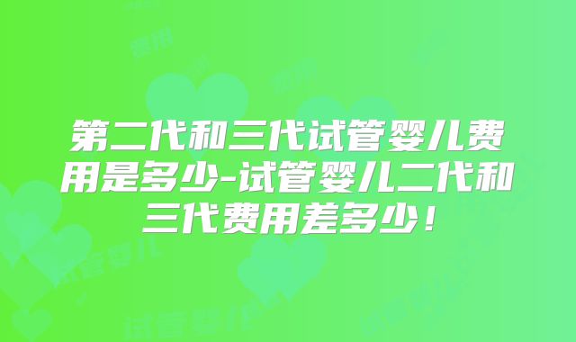 第二代和三代试管婴儿费用是多少-试管婴儿二代和三代费用差多少！
