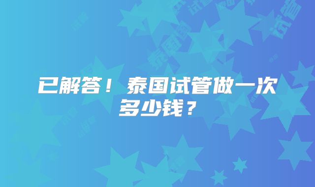 已解答！泰国试管做一次多少钱？