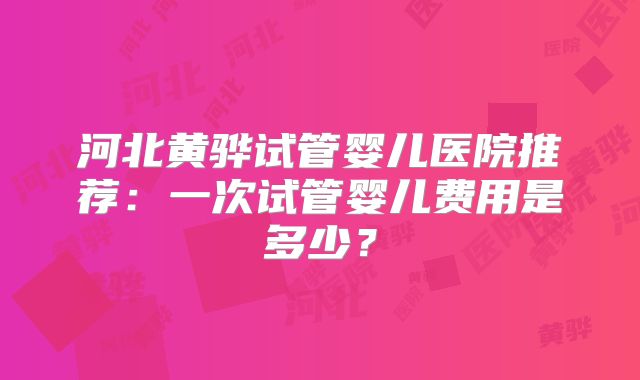 河北黄骅试管婴儿医院推荐：一次试管婴儿费用是多少？