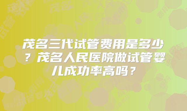 茂名三代试管费用是多少？茂名人民医院做试管婴儿成功率高吗？