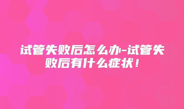 试管失败后怎么办-试管失败后有什么症状！