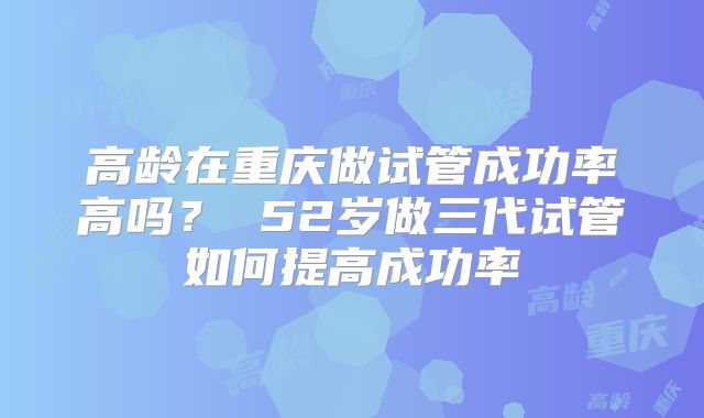 高龄在重庆做试管成功率高吗？ 52岁做三代试管如何提高成功率