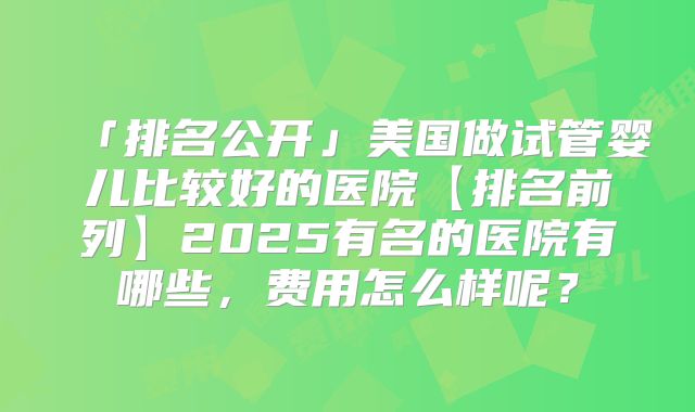 「排名公开」美国做试管婴儿比较好的医院【排名前列】2025有名的医院有哪些，费用怎么样呢？