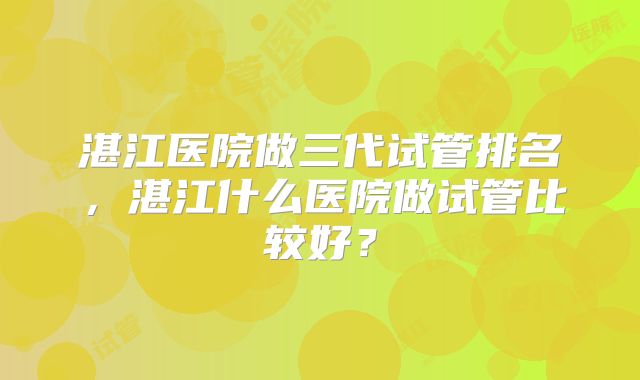 湛江医院做三代试管排名,湛江什么医院做试管比较好?