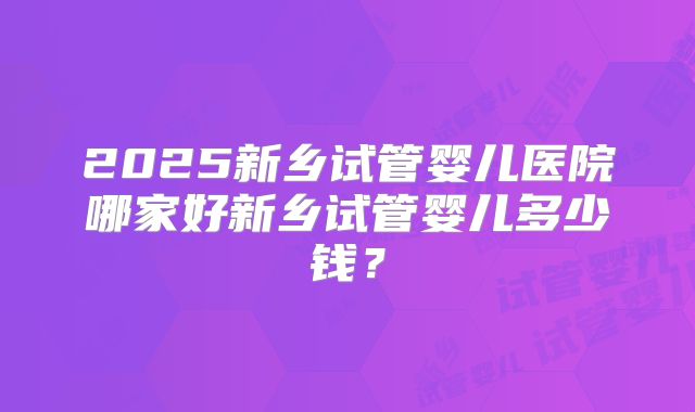 2025新乡试管婴儿医院哪家好新乡试管婴儿多少钱？