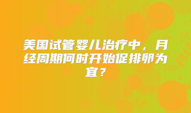 美国试管婴儿治疗中，月经周期何时开始促排卵为宜？