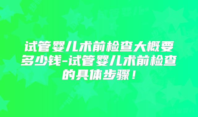 试管婴儿术前检查大概要多少钱-试管婴儿术前检查的具体步骤！