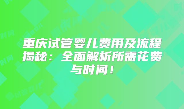 重庆试管婴儿费用及流程揭秘：全面解析所需花费与时间！