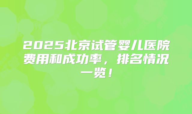 2025北京试管婴儿医院费用和成功率，排名情况一览！