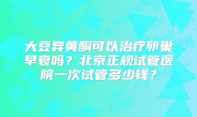 大豆异黄酮可以治疗卵巢早衰吗？北京正规试管医院一次试管多少钱？