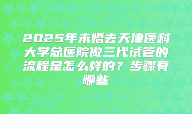2025年未婚去天津医科大学总医院做三代试管的流程是怎么样的?步骤有哪些