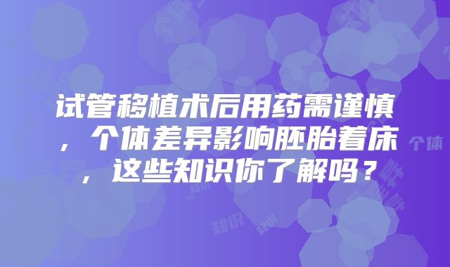 试管移植术后用药需谨慎，个体差异影响胚胎着床，这些知识你了解吗？
