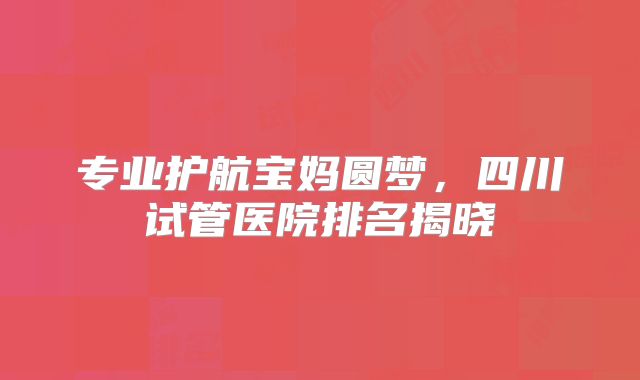 专业护航宝妈圆梦，四川试管医院排名揭晓