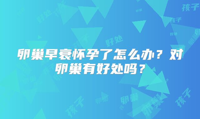 卵巢早衰怀孕了怎么办？对卵巢有好处吗？