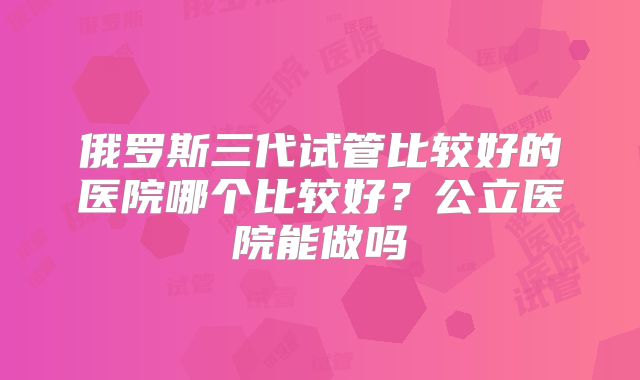 俄罗斯三代试管比较好的医院哪个比较好？公立医院能做吗