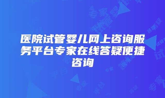 医院试管婴儿网上咨询服务平台专家在线答疑便捷咨询