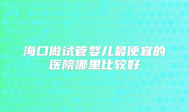 海口做试管婴儿最便宜的医院哪里比较好