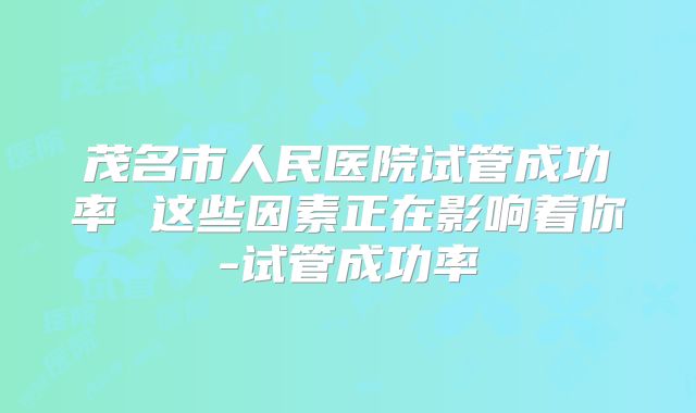 茂名市人民医院试管成功率 这些因素正在影响着你-试管成功率