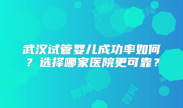 武汉试管婴儿成功率如何？选择哪家医院更可靠？