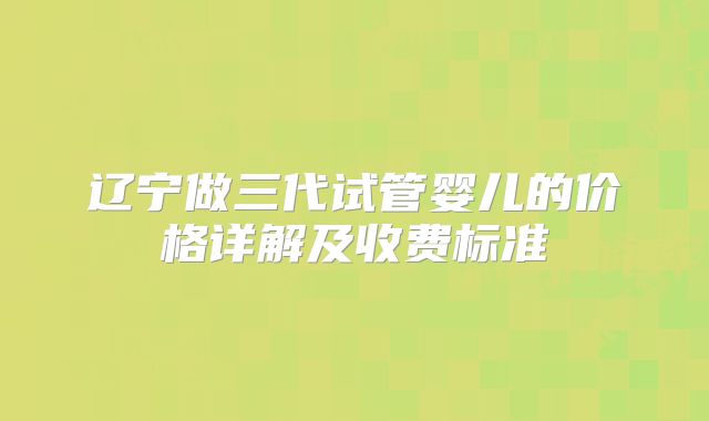 辽宁做三代试管婴儿的价格详解及收费标准