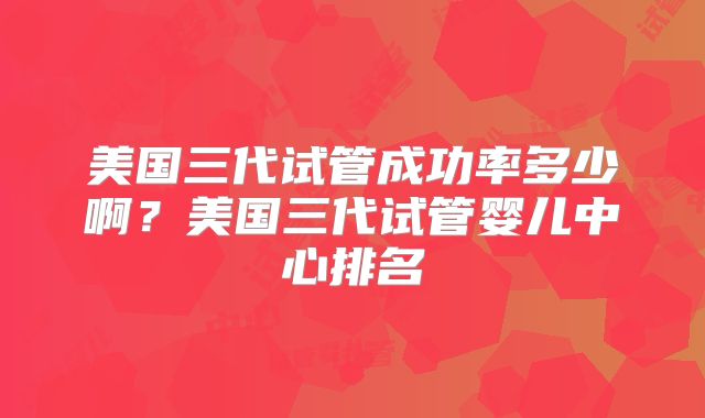 美国三代试管成功率多少啊？美国三代试管婴儿中心排名
