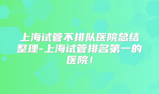 上海试管不排队医院总结整理-上海试管排名第一的医院！