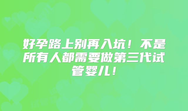 好孕路上别再入坑！不是所有人都需要做第三代试管婴儿！